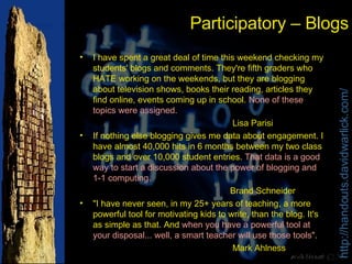 Participatory – Blogs I have spent a great deal of time this weekend checking my students' blogs and comments. They're fifth graders who HATE working on the weekends, but they are blogging about television shows, books their reading, articles they find online, events coming up in school.  None of these topics were assigned.   Lisa Parisi  If nothing else blogging gives me data about engagement. I have almost 40,000 hits in 6 months between my two class blogs and over 10,000 student entries.  That data is a good way to start a discussion about the power of blogging and 1-1 computing. Brand Schneider "I have never seen, in my 25+ years of teaching, a more powerful tool for motivating kids to write, than the blog. It's as simple as that. And  when you have a powerful tool at your disposal... well, a smart teacher will use those tools" .  Mark Ahlness 