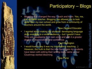 Participatory – Blogs Blogging has changed the way I teach and learn.  Yes, me, the so called teacher. Blogging has allowed me to look wider than my own school and grow from a community of teachers around the world. New Zealand Educator I worried about making my students’ developing language skills available to a wider audience – but I needn't have.  They are developing their own voice and with it a greater degree of responsibility and confidence. Paul Harrington I would love to say it was my inspirational teaching. ;) However, the truth is that  the new found care my students have taken with editing their writing really came as our Clustrmap started blooming.   Lisa Parisi 