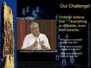 Our Challenge! Children believe that “…everything is clickable, even their parents.” Khosla, Vinod."ITConversations." Vinod Khosla: In Conversations with John Battelle. Web 2.0 Conference, San Francisco. 5 Oct 2005. Audio Archive. 25 Nov 2005 <http://www.itconversations.com/shows/detail796.html>. What does a clickable teacher look like? What does a clickable classroom look like? What does a clickable textbook look like? Vinod Khosla Founding CEO of Sun Microsystems 