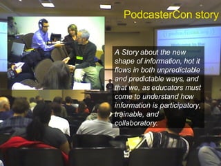 PodcasterCon story A Story about the new shape of information, hot it flows in both unpredictable and predictable ways, and that we, as educators must come to understand how information is participatory, trainable, and collaboratory. 