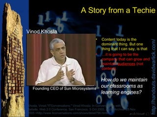 A Story from a Techie Content today is the dominant thing. But one thing that I can say, is that … it is going to be the company that can grow and maintain  audiences  (not content). Khosla, Vinod."ITConversations." Vinod Khosla: In Conversations with John Battelle. Web 2.0 Conference, San Francisco. 5 Oct 2005. Audio Archive. 25 Nov 2005 <http://www.itconversations.com/shows/detail796.html>. How do we maintain our classrooms as learning engines? Vinod Khosla Founding CEO of Sun Microsystems 
