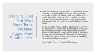 Creativity Does
Not Work
Short-Term-
We Need
Bigger, More
Durable Ideas
• More disconcerting, argued Field, is the evidence that
creativity is being applied more and more to short-
term sales activations, where it will only yield mediocre
results. Creativity is best applied to situations when
you want to use surprise to catch people’s attention
and change their perceptions: brand building, in other
words.
‘If you constrain highly creative advertising to work in
the short term or simply deliver short-term results, you
do even more damage to its effectiveness than you
would to less creative campaigns in general,’ said Field,
adding: ‘As a result we have witnessed a catastrophic
decline in the typical efficiency multiplier achieved by
creatively awarded campaigns.’
Peter Field – Crisis in Creative Effectiveness
 