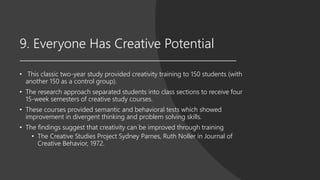 9. Everyone Has Creative Potential
• This classic two-year study provided creativity training to 150 students (with
another 150 as a control group).
• The research approach separated students into class sections to receive four
15-week semesters of creative study courses.
• These courses provided semantic and behavioral tests which showed
improvement in divergent thinking and problem solving skills.
• The findings suggest that creativity can be improved through training
• The Creative Studies Project Sydney Parnes, Ruth Noller in Journal of
Creative Behavior, 1972.
 