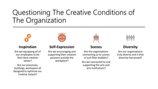 Questioning The Creative Conditions of
The Organization
Inspiration
Are we equipping all of
our employees to be
their best creative
selves?
Are our processes,
buildings, workspace all
designed to optimize our
creative output?
Self-Expression
Are we encouraging and
supporting their creative
passions outside the
workplace?
Scenes
Are the organizations
connecting us to scenes
or just filter bubbles?
Are we connected to and
supporting the arts and
arts institutions?
Diversity
Are our organizations
truly diverse and is that
diversity harnessed?
 