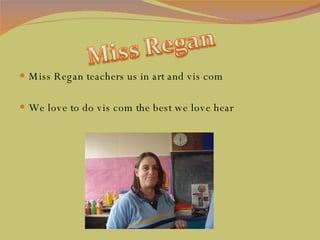Miss Regan teachers us in art and vis com  We love to do vis com the best we love hear 