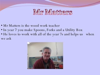 Mr Matters is the wood work teacher In year 7 you make Spoons, Forks and a Utility Box He loves to work with all of the year 7s and helps us  when we ask 