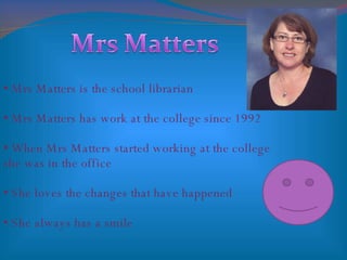 Mrs Matters is the school librarian Mrs Matters has work at the college since 1992 When Mrs Matters started working at the college she was in the office She loves the changes that have happened  She always has a smile 