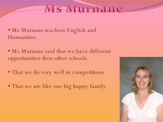 Ms Murnane teachers English and Humanities Ms Murnane said that we have different opportunities then other schools  That we do very well in competitions That we are like one big happy family 