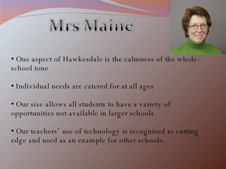 One aspect of Hawkesdale is the calmness of the whole-school tone Individual needs are catered for at all ages Our size allows all students to have a variety of opportunities not available in larger schools. Our teachers’ use of technology is recognised as cutting edge and used as an example for other schools. 