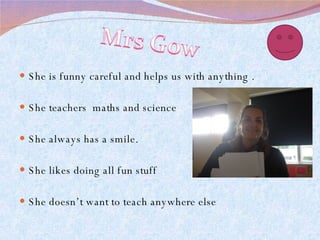 She is funny careful and helps us with anything . She teachers  maths and science  She always has a smile. She likes doing all fun stuff She doesn’t want to teach anywhere else  