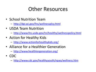 Other Resources
• School Nutrition Team
– http://dpi.wi.gov/fns/wellnessplcy.html
• USDA Team Nutrition
– http://www.fns.usda.gov/tn/healthy/wellnesspolicy.html
• Action for Healthy Kids
– http://www.actionforhealthykids.org/
• Alliance for a Healthier Generation
– http://www.healthiergeneration.org/
• CDC
– http://www.cdc.gov/healthyyouth/npao/wellness.htm
 