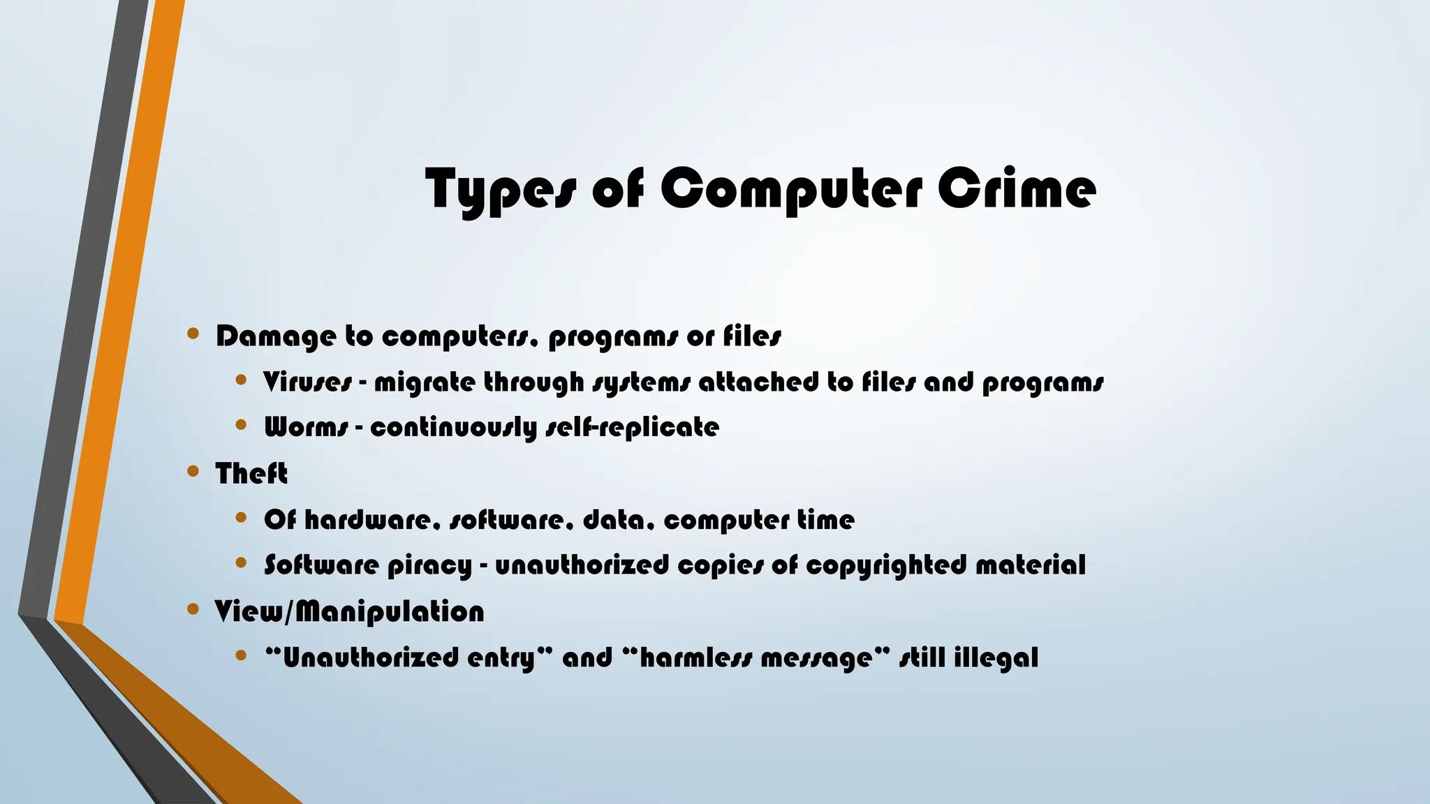 Types of Computer Crime
• Damage to computers, programs or files
• Viruses - migrate through systems attached to files and programs
• Worms - continuously self-replicate
• Theft
• Of hardware, software, data, computer time
• Software piracy - unauthorized copies of copyrighted material
• View/Manipulation
• “Unauthorized entry” and “harmless message” still illegal
 