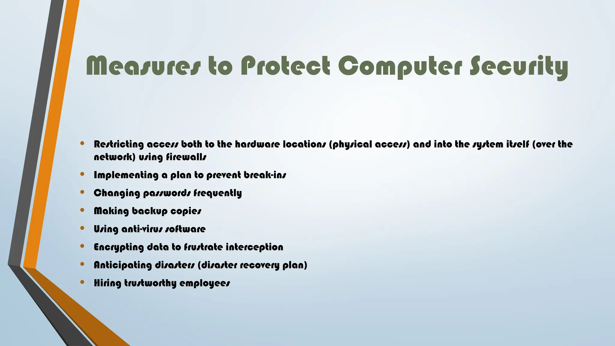 Measures to Protect Computer Security
• Restricting access both to the hardware locations (physical access) and into the system itself (over the
network) using firewalls
• Implementing a plan to prevent break-ins
• Changing passwords frequently
• Making backup copies
• Using anti-virus software
• Encrypting data to frustrate interception
• Anticipating disasters (disaster recovery plan)
• Hiring trustworthy employees
 
