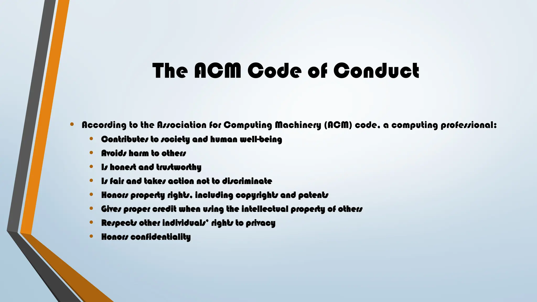 The ACM Code of Conduct
• According to the Association for Computing Machinery (ACM) code, a computing professional:
• Contributes to society and human well-being
• Avoids harm to others
• Is honest and trustworthy
• Is fair and takes action not to discriminate
• Honors property rights, including copyrights and patents
• Gives proper credit when using the intellectual property of others
• Respects other individuals’ rights to privacy
• Honors confidentiality
 