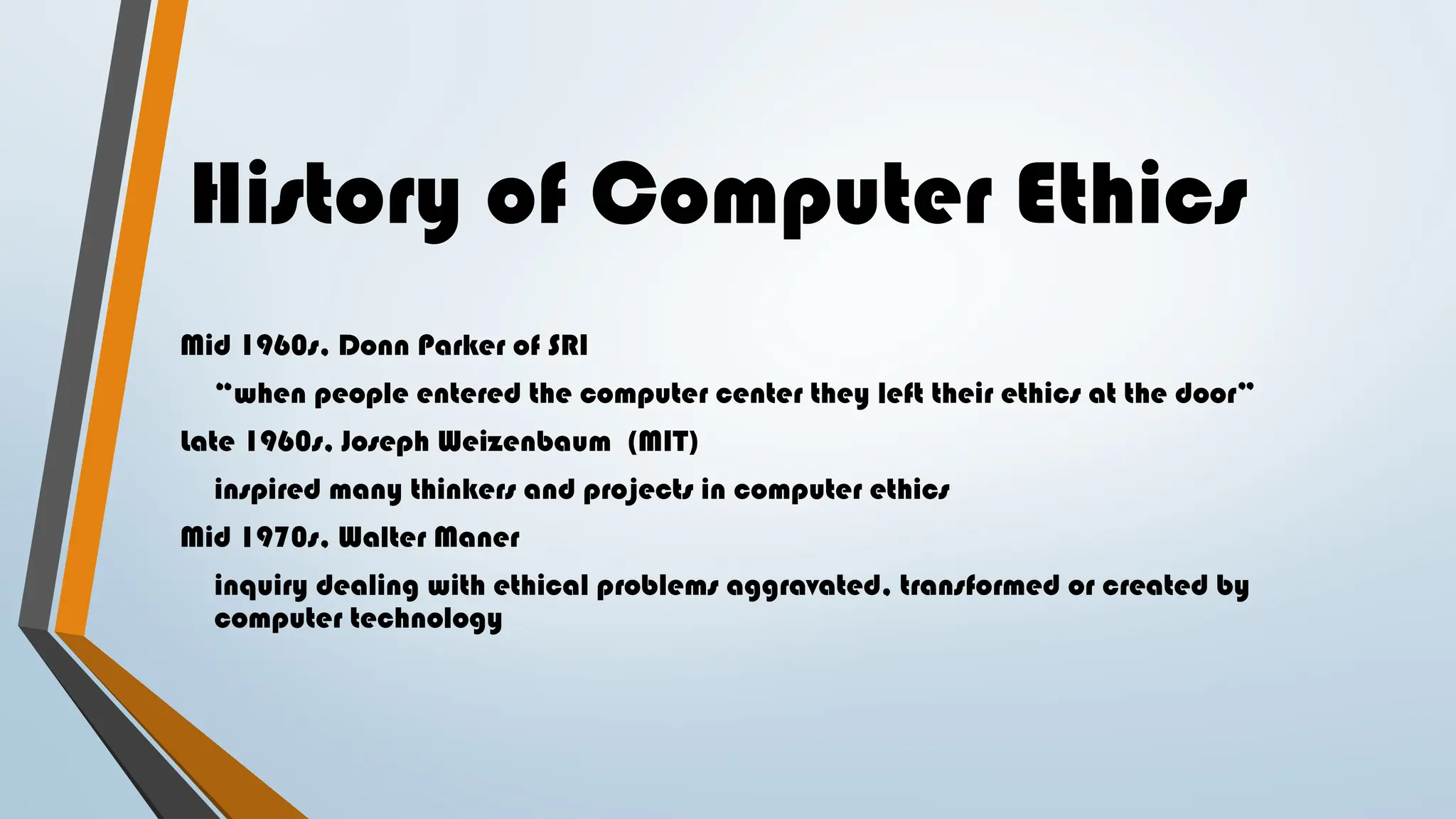 History of Computer Ethics
Mid 1960s, Donn Parker of SRI
“when people entered the computer center they left their ethics at the door”
Late 1960s, Joseph Weizenbaum (MIT)
inspired many thinkers and projects in computer ethics
Mid 1970s, Walter Maner
inquiry dealing with ethical problems aggravated, transformed or created by
computer technology
 