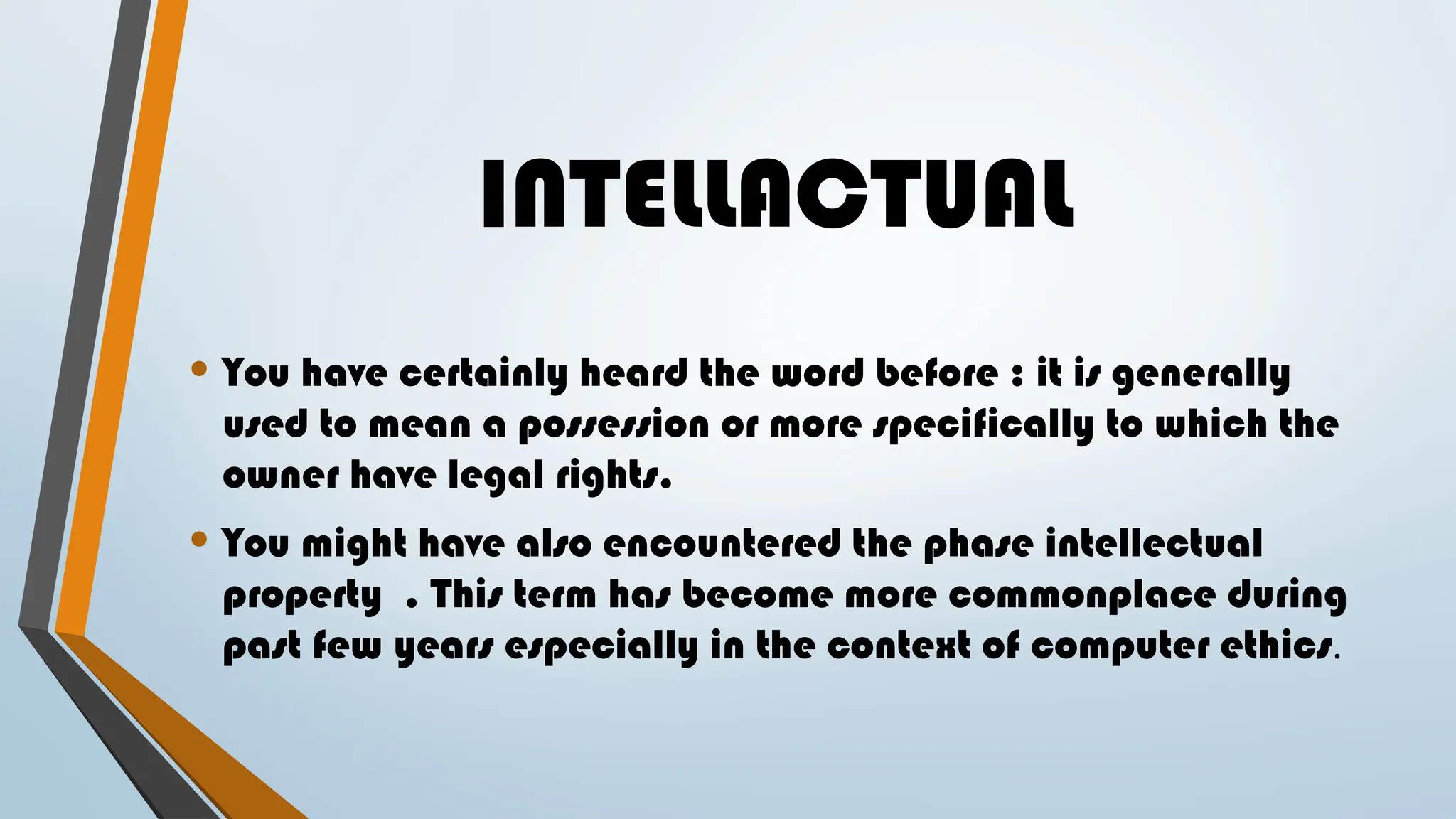INTELLACTUAL
• You have certainly heard the word before : it is generally
used to mean a possession or more specifically to which the
owner have legal rights.
• You might have also encountered the phase intellectual
property . This term has become more commonplace during
past few years especially in the context of computer ethics.
 