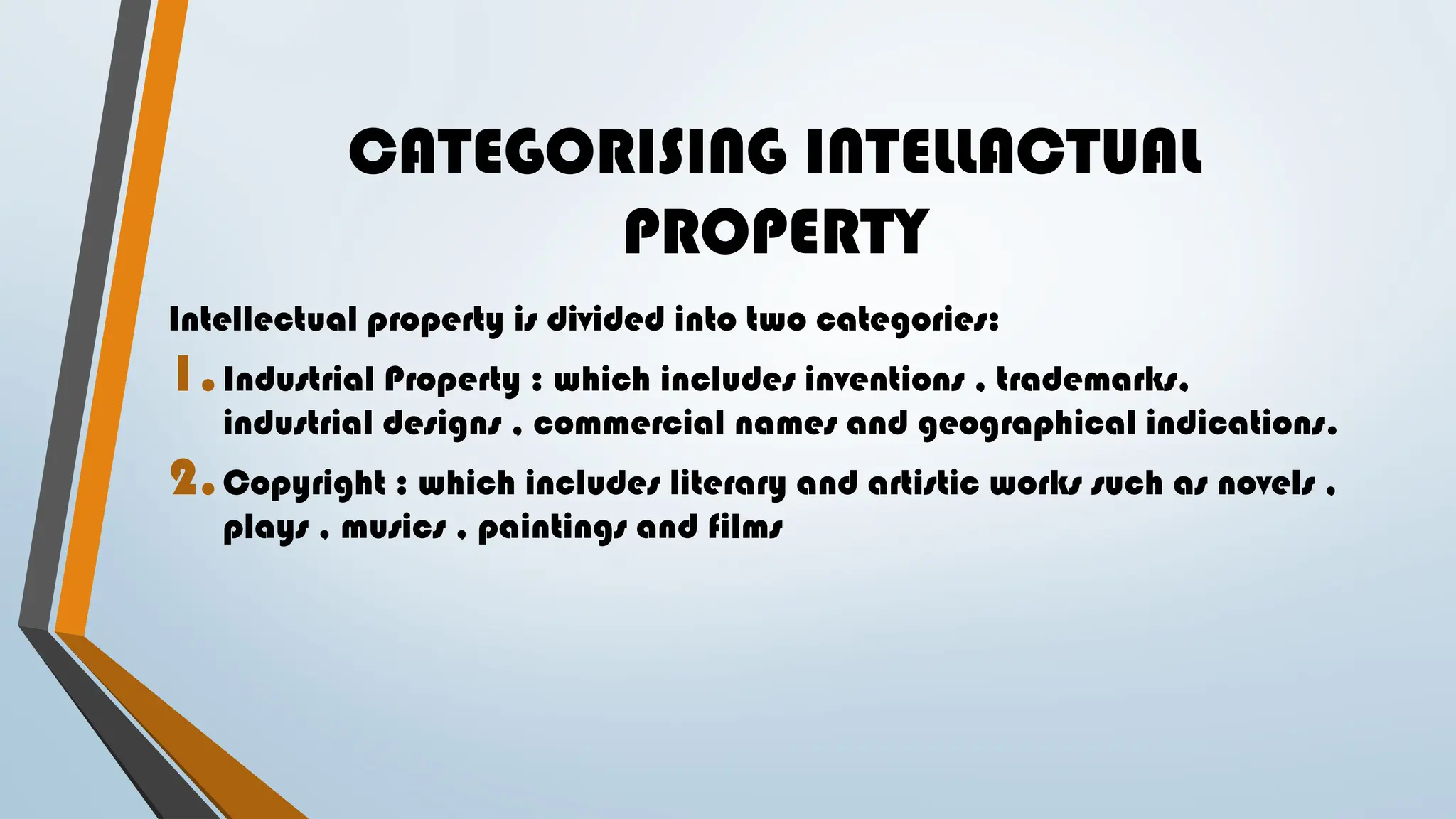 CATEGORISING INTELLACTUAL
PROPERTY
Intellectual property is divided into two categories:
1.Industrial Property : which includes inventions , trademarks,
industrial designs , commercial names and geographical indications.
2.Copyright : which includes literary and artistic works such as novels ,
plays , musics , paintings and films
 
