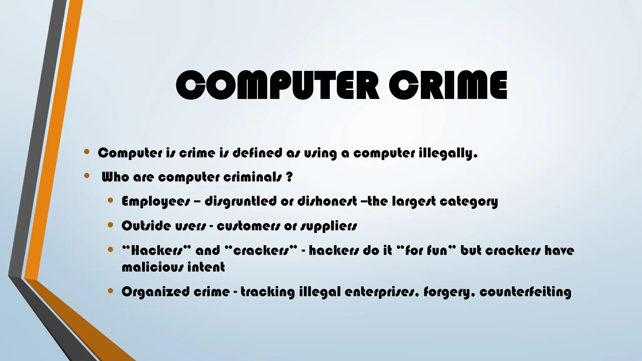 COMPUTER CRIME
• Computer is crime is defined as using a computer illegally.
• Who are computer criminals ?
• Employees – disgruntled or dishonest --the largest category
• Outside users - customers or suppliers
• “Hackers” and “crackers” - hackers do it “for fun” but crackers have
malicious intent
• Organized crime - tracking illegal enterprises, forgery, counterfeiting
 