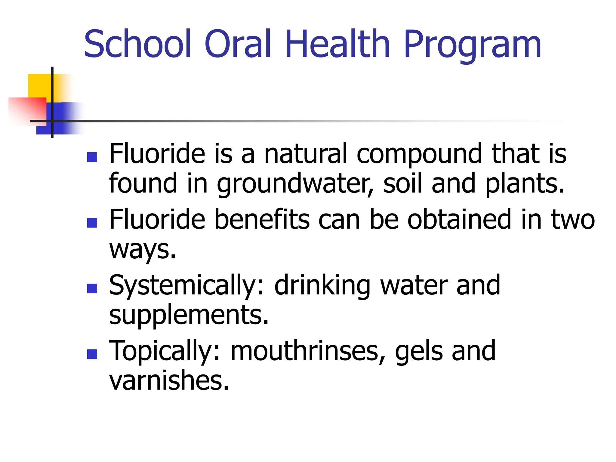 School Oral Health Program
 Fluoride is a natural compound that is
found in groundwater, soil and plants.
 Fluoride benefits can be obtained in two
ways.
 Systemically: drinking water and
supplements.
 Topically: mouthrinses, gels and
varnishes.
 