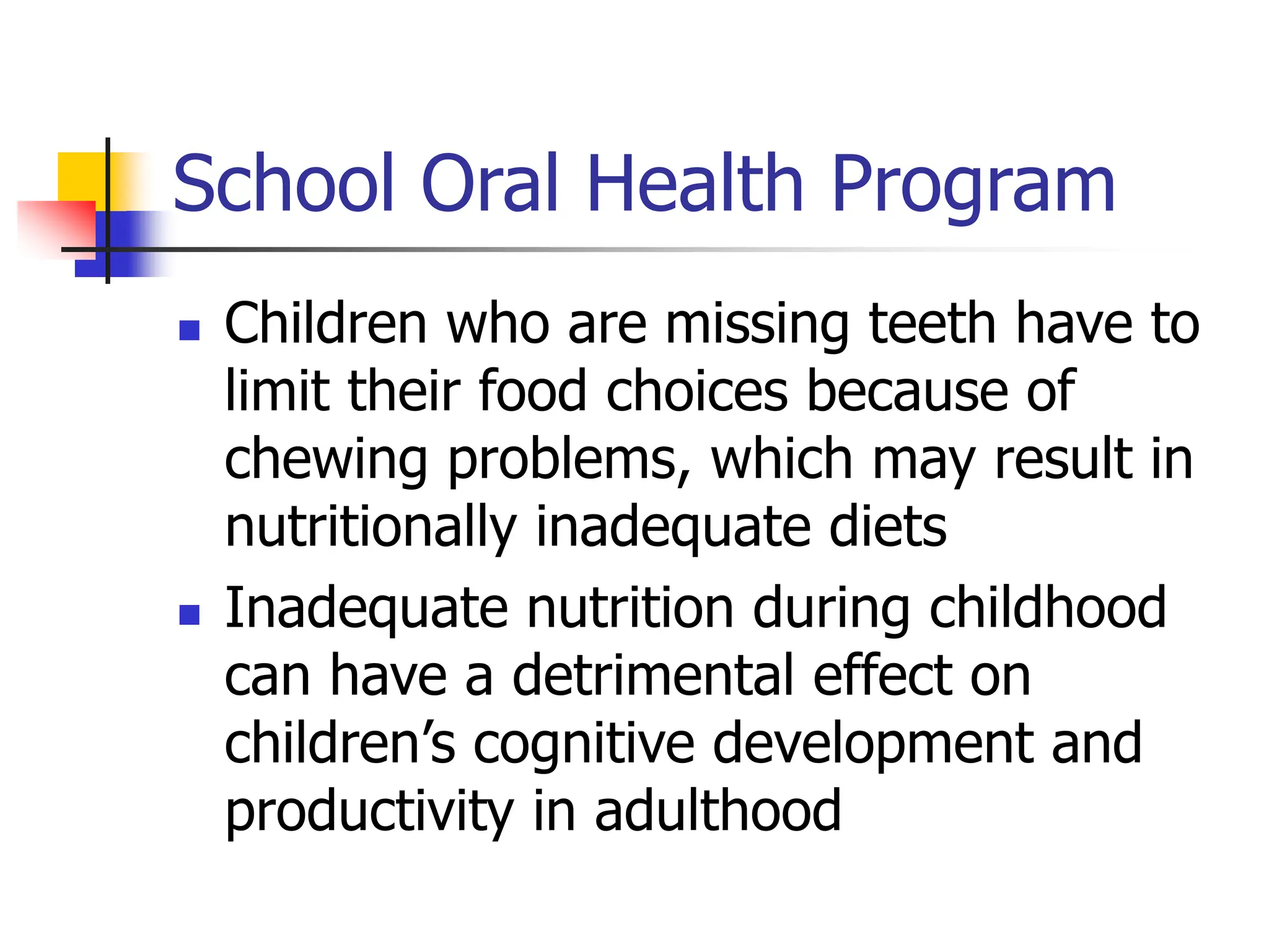 School Oral Health Program
 Children who are missing teeth have to
limit their food choices because of
chewing problems, which may result in
nutritionally inadequate diets
 Inadequate nutrition during childhood
can have a detrimental effect on
children’s cognitive development and
productivity in adulthood
 
