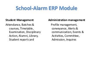 School-Alarm ERP Module
Student Management
Attendance, Batches &
courses, Timetable,
Examination, Disciplinary
Action, Alumni, Library,
Student report card
Administration management
Profile management,
conveyance, Alerts &
communication, Events &
Activities, Committee,
Admission, Inquires
 