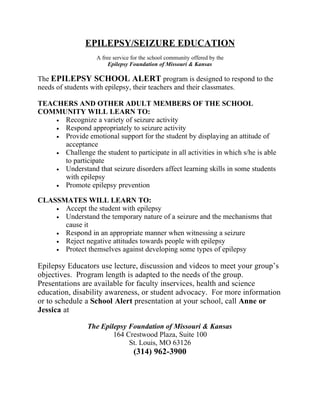EPILEPSY/SEIZURE EDUCATION
                    A free service for the school community offered by the
                         Epilepsy Foundation of Missouri & Kansas

The EPILEPSY SCHOOL ALERT program is designed to respond to the
needs of students with epilepsy, their teachers and their classmates.

TEACHERS AND OTHER ADULT MEMBERS OF THE SCHOOL
COMMUNITY WILL LEARN TO:
    • Recognize a variety of seizure activity
    • Respond appropriately to seizure activity
    • Provide emotional support for the student by displaying an attitude of
      acceptance
    • Challenge the student to participate in all activities in which s/he is able
      to participate
    • Understand that seizure disorders affect learning skills in some students
      with epilepsy
    • Promote epilepsy prevention

CLASSMATES WILL LEARN TO:
    • Accept the student with epilepsy
    • Understand the temporary nature of a seizure and the mechanisms that
      cause it
    • Respond in an appropriate manner when witnessing a seizure
    • Reject negative attitudes towards people with epilepsy
    • Protect themselves against developing some types of epilepsy


Epilepsy Educators use lecture, discussion and videos to meet your group’s
objectives. Program length is adapted to the needs of the group.
Presentations are available for faculty inservices, health and science
education, disability awareness, or student advocacy. For more information
or to schedule a School Alert presentation at your school, call Anne or
Jessica at

                 The Epilepsy Foundation of Missouri & Kansas
                         164 Crestwood Plaza, Suite 100
                              St. Louis, MO 63126
                                   (314) 962-3900
 