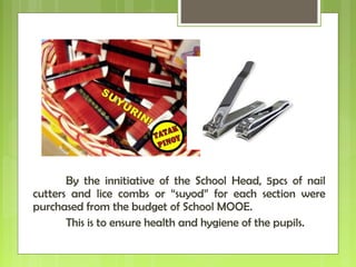 By the innitiative of the School Head, 5pcs of nail
cutters and lice combs or “suyod” for each section were
purchased from the budget of School MOOE.
This is to ensure health and hygiene of the pupils.
 