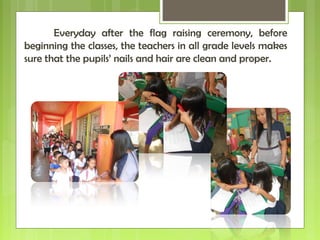 Everyday after the flag raising ceremony, before
beginning the classes, the teachers in all grade levels makes
sure that the pupils’ nails and hair are clean and proper.
 