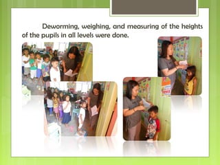 Deworming, weighing, and measuring of the heights
of the pupils in all levels were done.
 