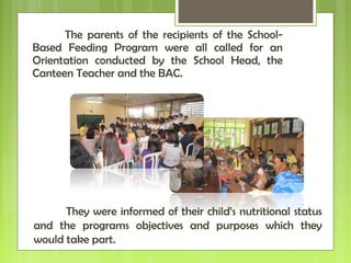 The parents of the recipients of the School-
Based Feeding Program were all called for an
Orientation conducted by the School Head, the
Canteen Teacher and the BAC.
They were informed of their child’s nutritional status
and the programs objectives and purposes which they
would take part.
 