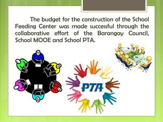 The budget for the construction of the School
Feeding Center was made successful through the
collaborative effort of the Barangay Council,
School MOOE and School PTA.
 