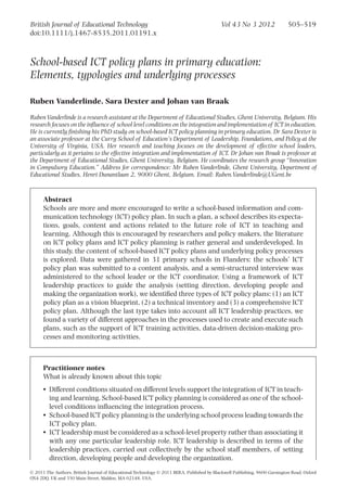 School-based ICT policy plans in primary education:
Elements, typologies and underlying processes_1191 505..519
Ruben Vanderlinde, Sara Dexter and Johan van Braak
Ruben Vanderlinde is a research assistant at the Department of Educational Studies, Ghent University, Belgium. His
research focuses on the inﬂuence of school level conditions on the integration and implementation of ICT in education.
He is currently ﬁnishing his PhD study on school-based ICT policy planning in primary education. Dr Sara Dexter is
an associate professor at the Curry School of Education’s Department of Leadership, Foundations, and Policy at the
University of Virginia, USA. Her research and teaching focuses on the development of effective school leaders,
particularly as it pertains to the effective integration and implementation of ICT. Dr Johan van Braak is professor at
the Department of Educational Studies, Ghent University, Belgium. He coordinates the research group “Innovation
in Compulsory Education.” Address for correspondence: Mr Ruben Vanderlinde, Ghent University, Department of
Educational Studies, Henri Dunantlaan 2, 9000 Ghent, Belgium. Email: Ruben.Vanderlinde@UGent.be
Abstract
Schools are more and more encouraged to write a school-based information and com-
munication technology (ICT) policy plan. In such a plan, a school describes its expecta-
tions, goals, content and actions related to the future role of ICT in teaching and
learning. Although this is encouraged by researchers and policy makers, the literature
on ICT policy plans and ICT policy planning is rather general and underdeveloped. In
this study, the content of school-based ICT policy plans and underlying policy processes
is explored. Data were gathered in 31 primary schools in Flanders: the schools’ ICT
policy plan was submitted to a content analysis, and a semi-structured interview was
administered to the school leader or the ICT coordinator. Using a framework of ICT
leadership practices to guide the analysis (setting direction, developing people and
making the organization work), we identiﬁed three types of ICT policy plans: (1) an ICT
policy plan as a vision blueprint, (2) a technical inventory and (3) a comprehensive ICT
policy plan. Although the last type takes into account all ICT leadership practices, we
found a variety of different approaches in the processes used to create and execute such
plans, such as the support of ICT training activities, data-driven decision-making pro-
cesses and monitoring activities.
Practitioner notes
What is already known about this topic
• Different conditions situated on different levels support the integration of ICT in teach-
ing and learning. School-based ICT policy planning is considered as one of the school-
level conditions inﬂuencing the integration process.
• School-based ICT policy planning is the underlying school process leading towards the
ICT policy plan.
• ICT leadership must be considered as a school-level property rather than associating it
with any one particular leadership role. ICT leadership is described in terms of the
leadership practices, carried out collectively by the school staff members, of setting
direction, developing people and developing the organization.
British Journal of Educational Technology Vol 43 No 3 2012 505–519
doi:10.1111/j.1467-8535.2011.01191.x
© 2011 The Authors. British Journal of Educational Technology © 2011 BERA. Published by Blackwell Publishing, 9600 Garsington Road, Oxford
OX4 2DQ, UK and 350 Main Street, Malden, MA 02148, USA.
 