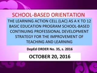 SCHOOL-BASED ORIENTATION
THE LEARNING ACTION CELL (LAC) AS A K TO 12
BASIC EDUCATION PROGRAM SCHOOL-BASED
CONTINUING PROFESSIONAL DEVELOPMENT
STRATEGY FOR THE IMPROVEMENT OF
TEACHING AND LEARNING
DepEd ORDER No. 35, s. 2016
OCTOBER 20, 2016
 