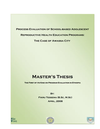Process Evaluation of School-based Adolescent
Reproductive Health Education Programs:
The Case of Awassa City
Master’s Thesis
The First of its Kind on Program Evaluation in Ethiopia
By:
Fikru Tessema (B.Sc, M.Sc)
April, 2008
 