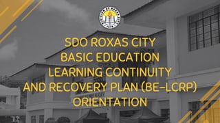 SDO ROXAS CITY
BASIC EDUCATION
LEARNING CONTINUITY
AND RECOVERY PLAN (BE-LCRP)
ORIENTATION
 