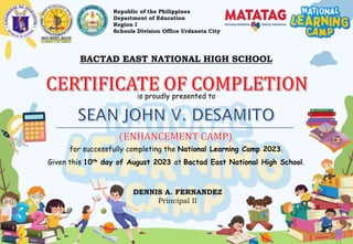Republic of the Philippines
Department of Education
Region I
Schools Division Office Urdaneta City
BACTAD EAST NATIONAL HIGH SCHOOL
is proudly presented to
for successfully completing the National Learning Camp 2023.
Given this 10th day of August 2023 at Bactad East National High School.
DENNIS A. FERNANDEZ
Principal II
 