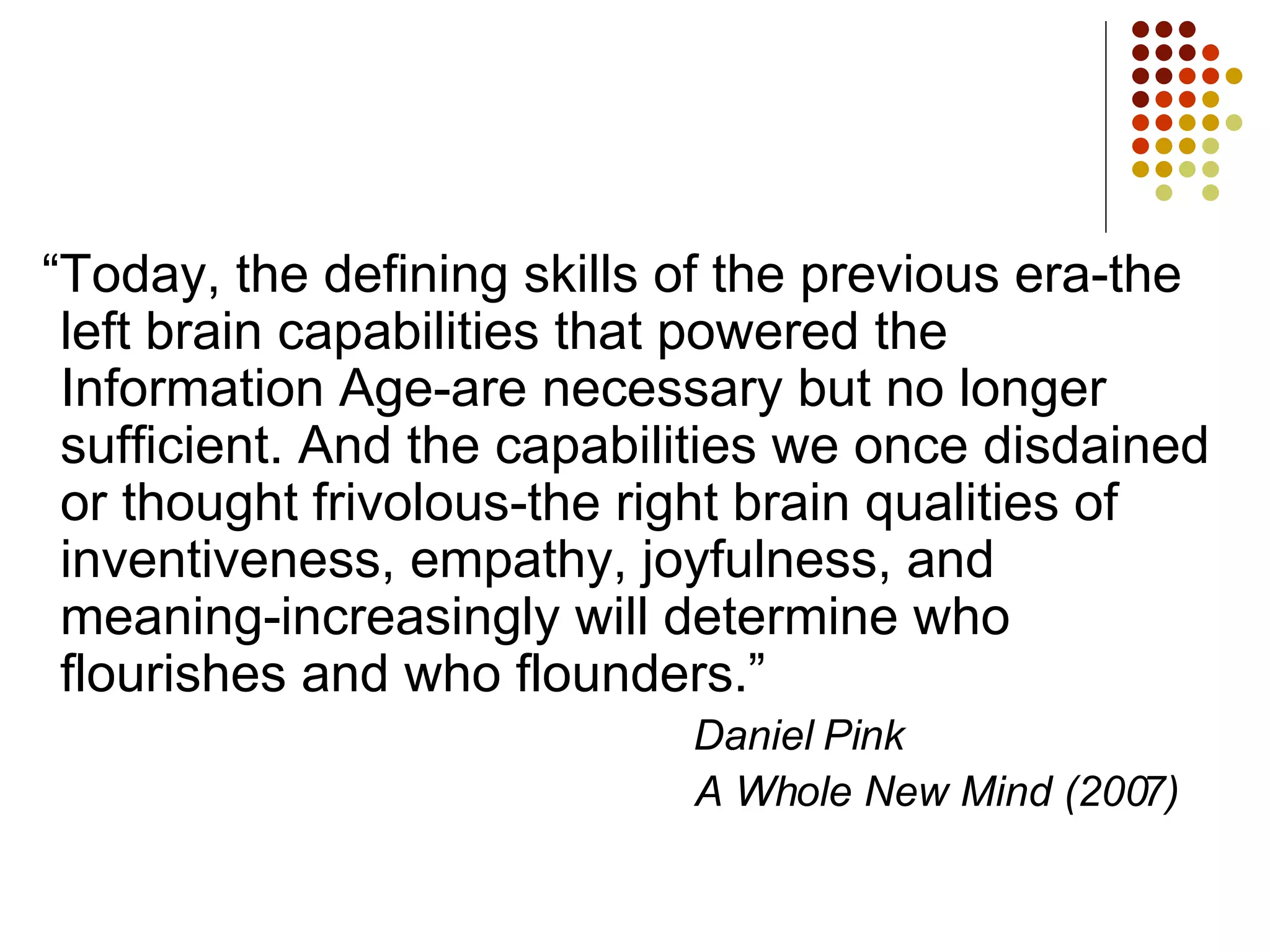 “Today, the defining skills of the previous era-the left brain capabilities that powered the Information Age-are necessary but no longer sufficient. And the capabilities we once disdained or thought frivolous-the right brain qualities of inventiveness, empathy, joyfulness, and meaning-increasingly will determine who flourishes and who flounders.”   Daniel Pink A Whole New Mind (2007) 