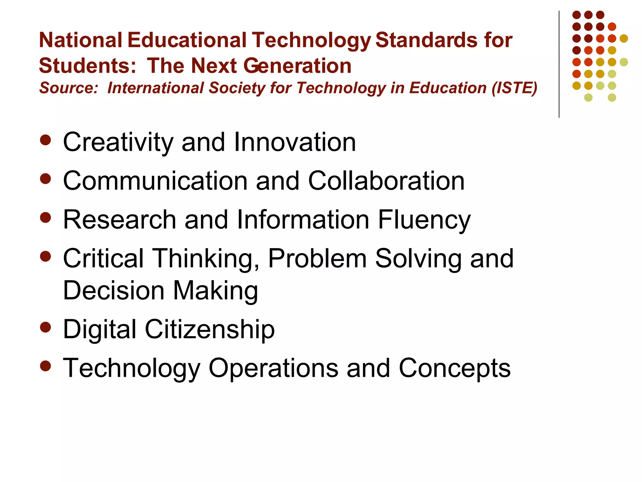 National Educational Technology Standards for Students:  The Next Generation Source:  International Society for Technology in Education (ISTE) Creativity and Innovation Communication and Collaboration Research and Information Fluency Critical Thinking, Problem Solving and Decision Making Digital Citizenship Technology Operations and Concepts 