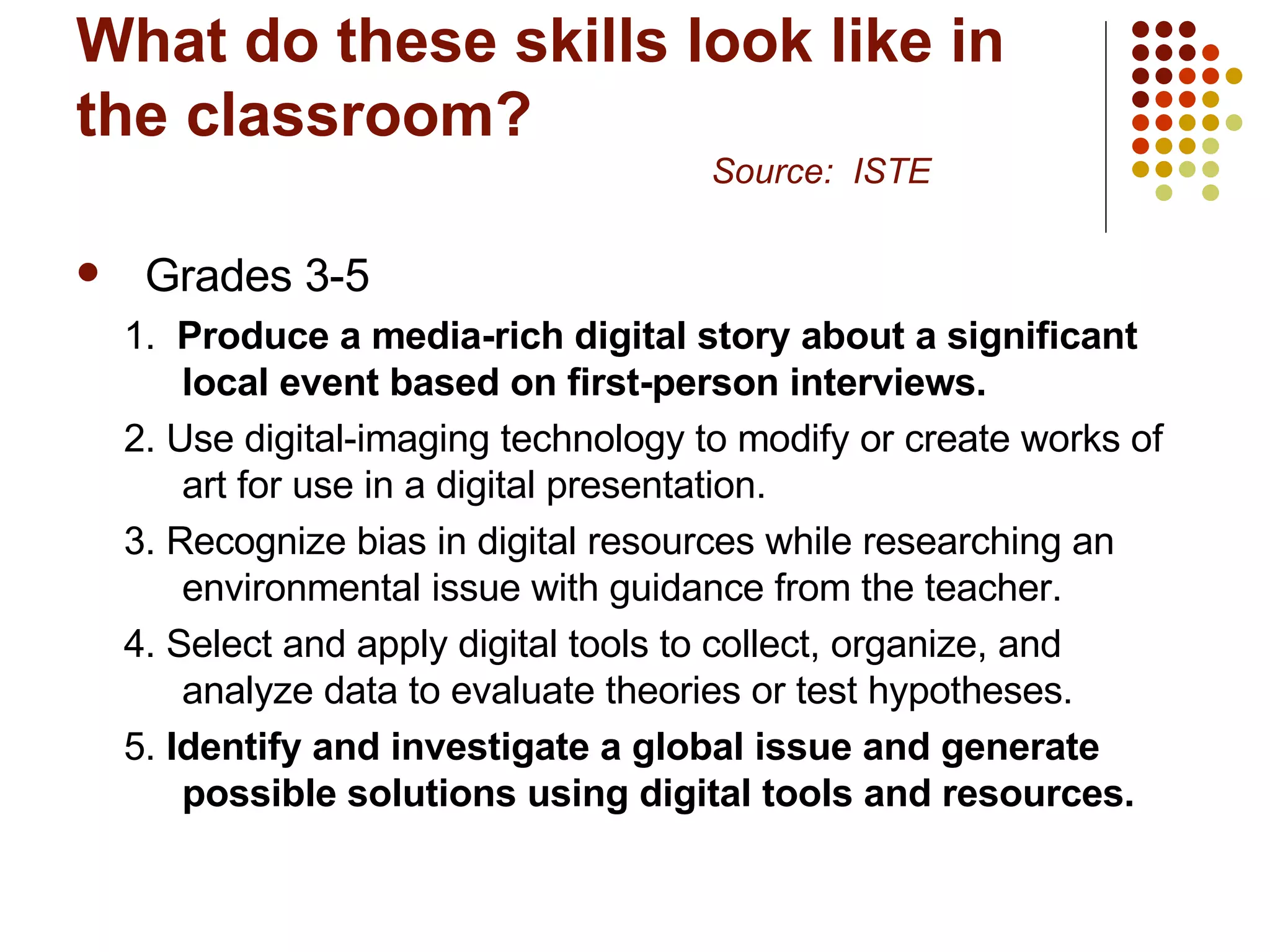 What do these skills look like in the classroom? Source:  ISTE Grades 3-5 1.  Produce a media-rich digital story about a significant local event based on first-person interviews.   2. Use digital-imaging technology to modify or create works of art for use in a digital presentation.  3. Recognize bias in digital resources while researching an environmental issue with guidance from the teacher.  4. Select and apply digital tools to collect, organize, and analyze data to evaluate theories or test hypotheses.  5.  Identify and investigate a global issue and generate possible solutions using digital tools and resources.   