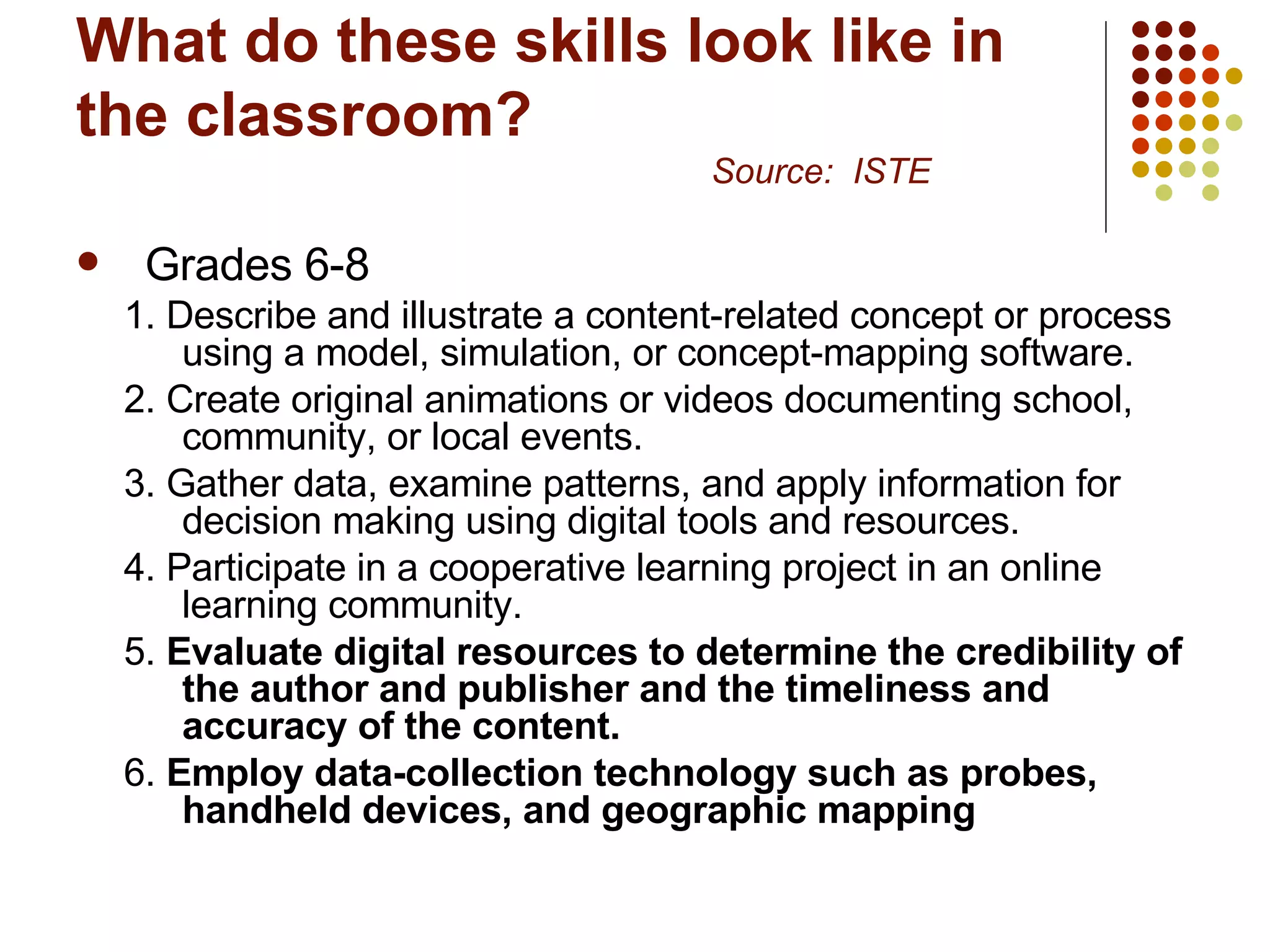 What do these skills look like in the classroom? Source:  ISTE Grades 6-8 1. Describe and illustrate a content-related concept or process using a model, simulation, or concept-mapping software.  2. Create original animations or videos documenting school, community, or local events. 3. Gather data, examine patterns, and apply information for decision making using digital tools and resources.  4. Participate in a cooperative learning project in an online learning community.  5.  Evaluate digital resources to determine the credibility of the author and publisher and the timeliness and accuracy of the content.   6.  Employ data-collection technology such as probes, handheld devices, and geographic mapping 