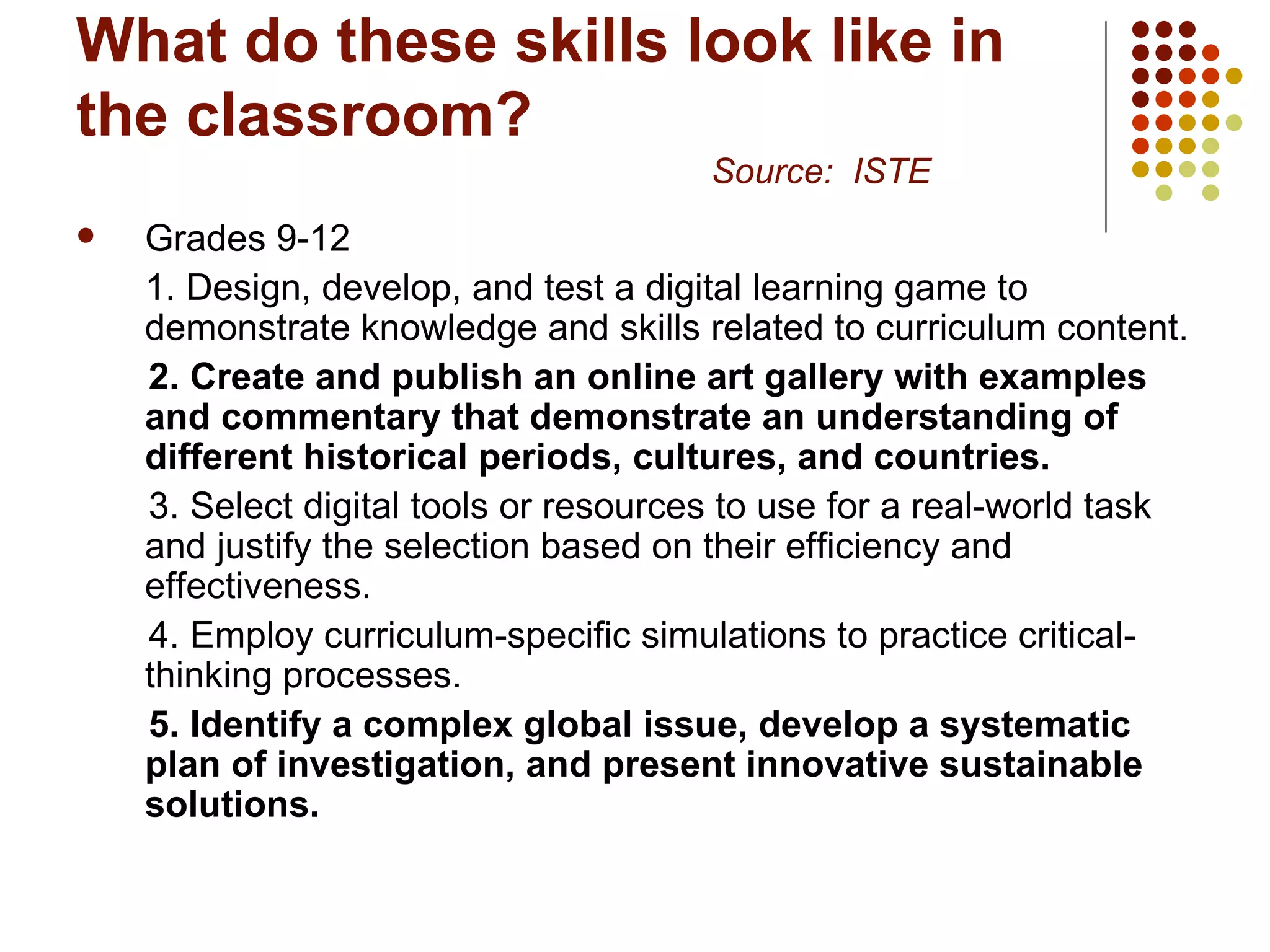 What do these skills look like in the classroom? Source:  ISTE Grades 9-12 1. Design, develop, and test a digital learning game to demonstrate knowledge and skills related to curriculum content. 2. Create and publish an online art gallery with examples and commentary that demonstrate an understanding of different historical periods, cultures, and countries.   3. Select digital tools or resources to use for a real-world task and justify the selection based on their efficiency and effectiveness.  4. Employ curriculum-specific simulations to practice critical-thinking processes.  5. Identify a complex global issue, develop a systematic plan of investigation, and present innovative sustainable solutions.   