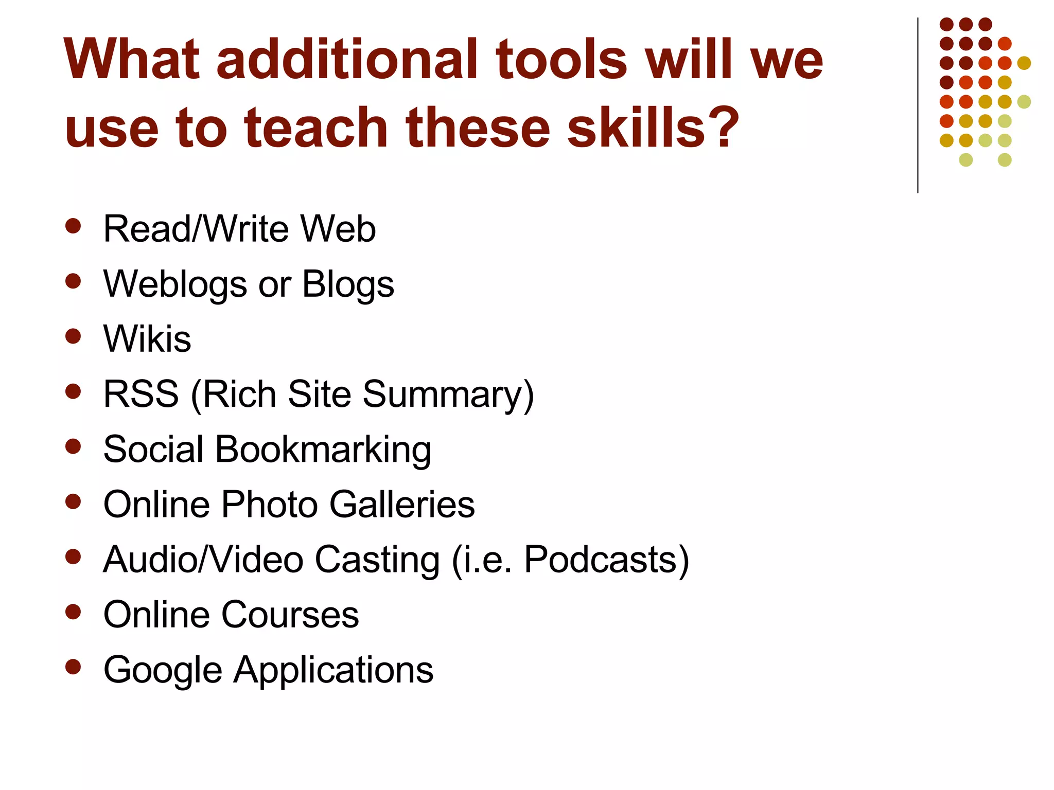What additional tools will we use to teach these skills? Read/Write Web Weblogs or Blogs Wikis RSS (Rich Site Summary) Social Bookmarking Online Photo Galleries Audio/Video Casting (i.e. Podcasts) Online Courses Google Applications 