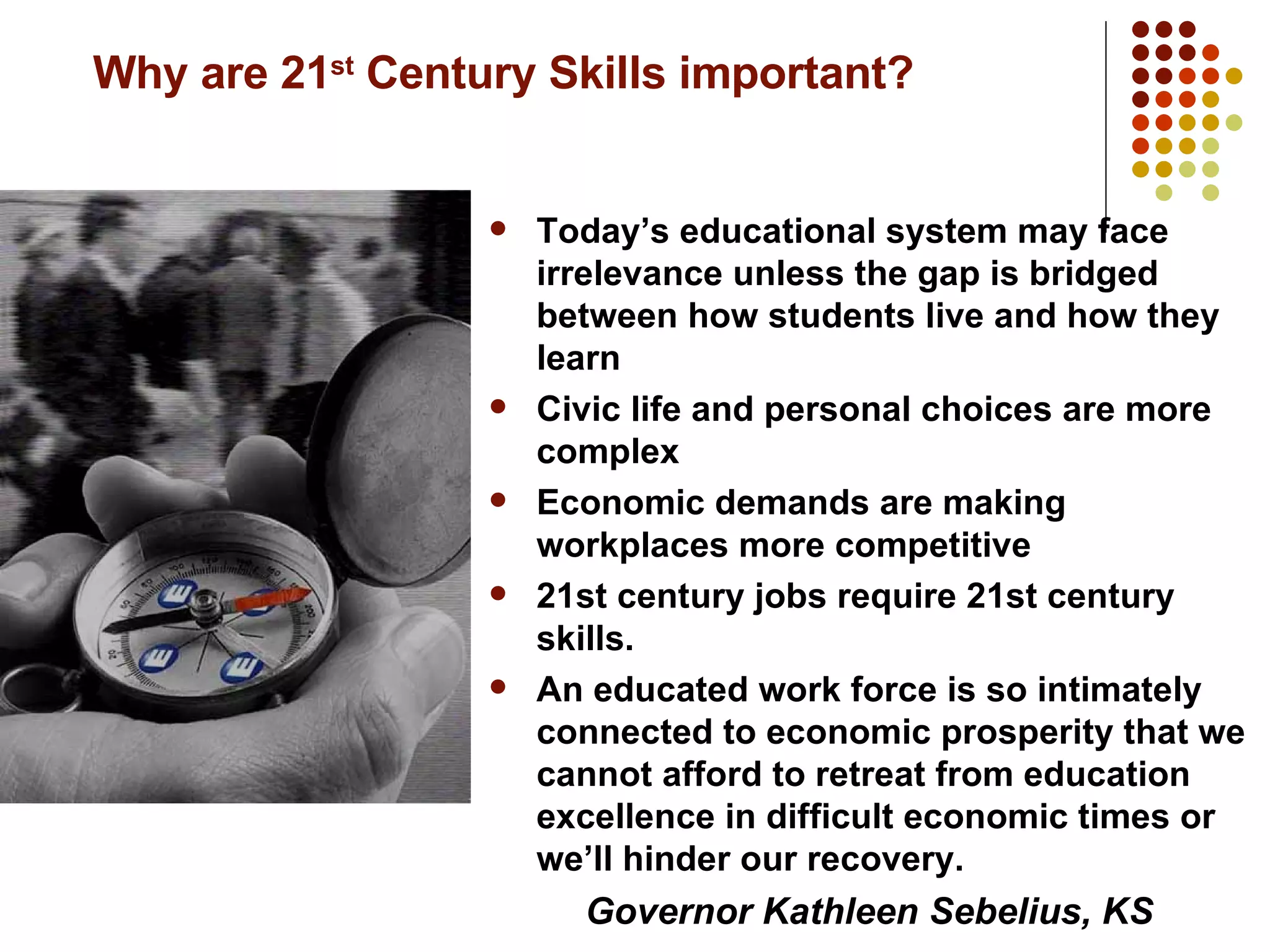 Why are 21 st  Century Skills important? Today’s educational system may face irrelevance unless the gap is bridged between how students live and how they learn Civic life and personal choices are more complex  Economic demands are making workplaces more competitive 21st century jobs require 21st century skills.  An educated work force is so intimately connected to economic prosperity that we cannot afford to retreat from education excellence in difficult economic times or we’ll hinder our recovery. Governor Kathleen Sebelius, KS 