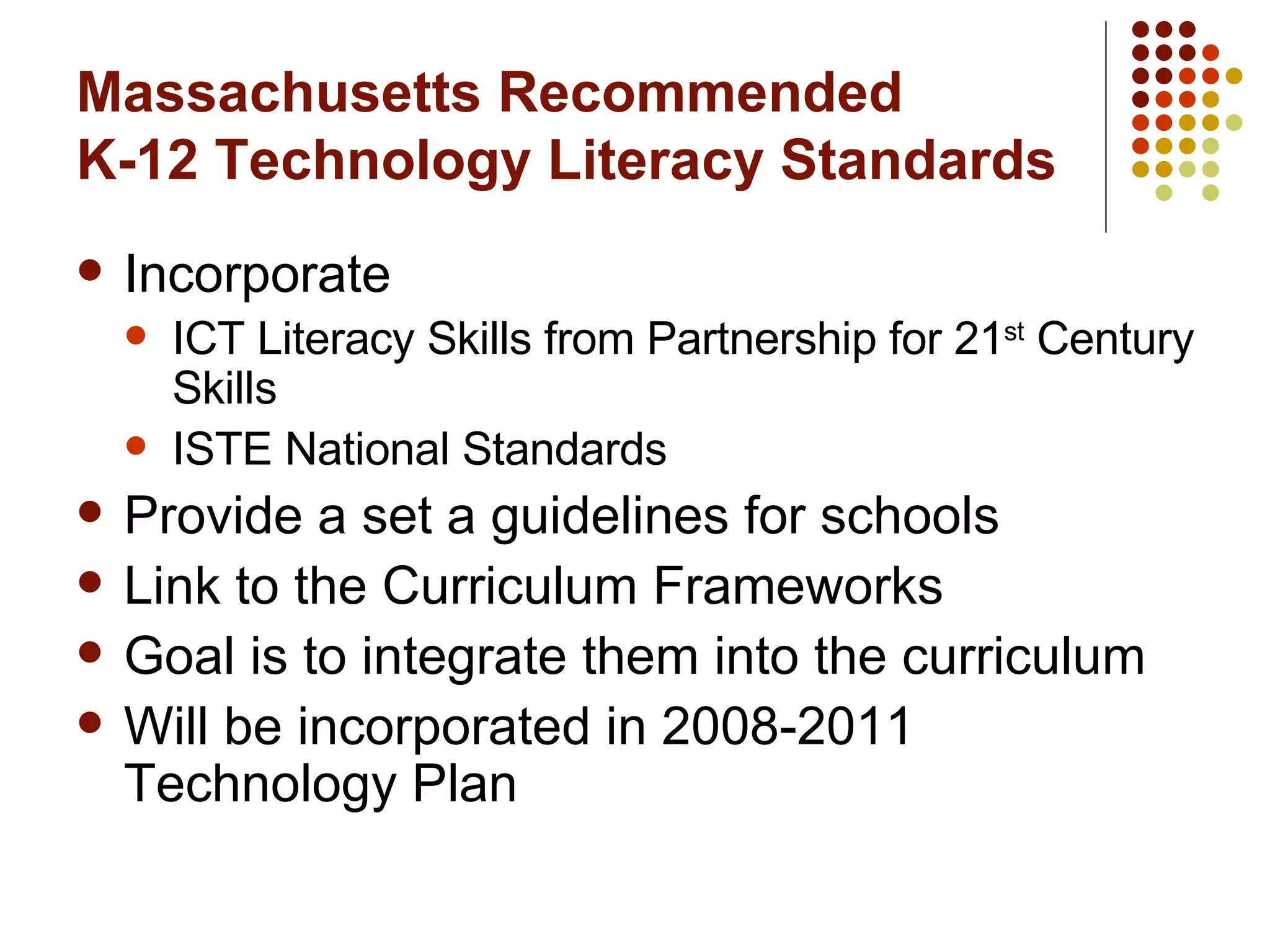 Massachusetts Recommended  K-12 Technology Literacy Standards Incorporate ICT Literacy Skills from Partnership for 21 st  Century Skills ISTE National Standards Provide a set a guidelines for schools Link to the Curriculum Frameworks Goal is to integrate them into the curriculum Will be incorporated in 2008-2011 Technology Plan 