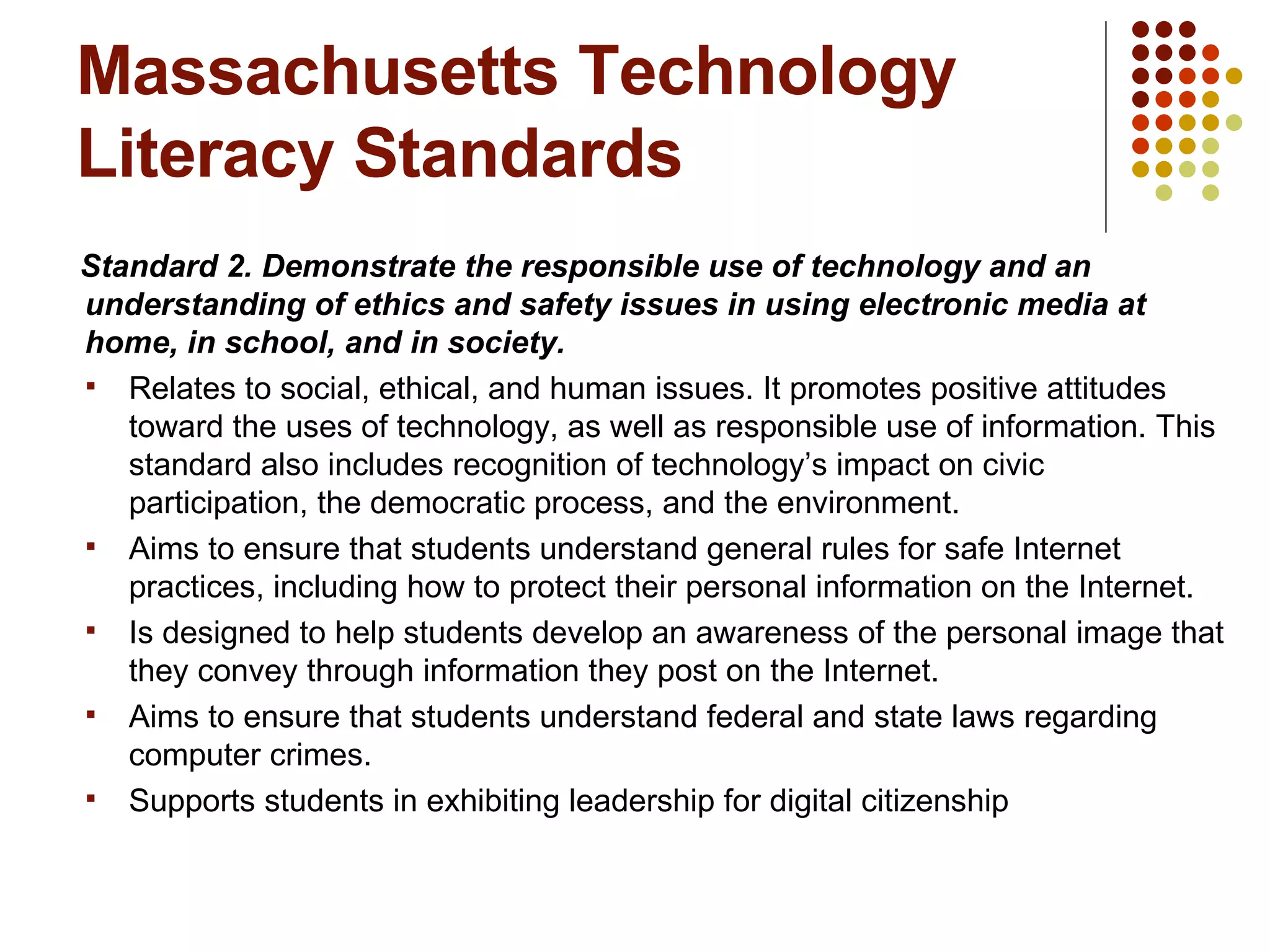 Massachusetts Technology Literacy Standards Standard 2. Demonstrate the responsible use of technology and an understanding of ethics and safety issues in using electronic media at home, in school, and in society. Relates to social, ethical, and human issues. It promotes positive attitudes toward the uses of technology, as well as responsible use of information. This standard also includes recognition of technology’s impact on civic participation, the democratic process, and the environment.  Aims to ensure that students understand general rules for safe Internet practices, including how to protect their personal information on the Internet. Is designed to help students develop an awareness of the personal image that they convey through information they post on the Internet.  Aims to ensure that students understand federal and state laws regarding computer crimes. Supports students in exhibiting leadership for digital citizenship  