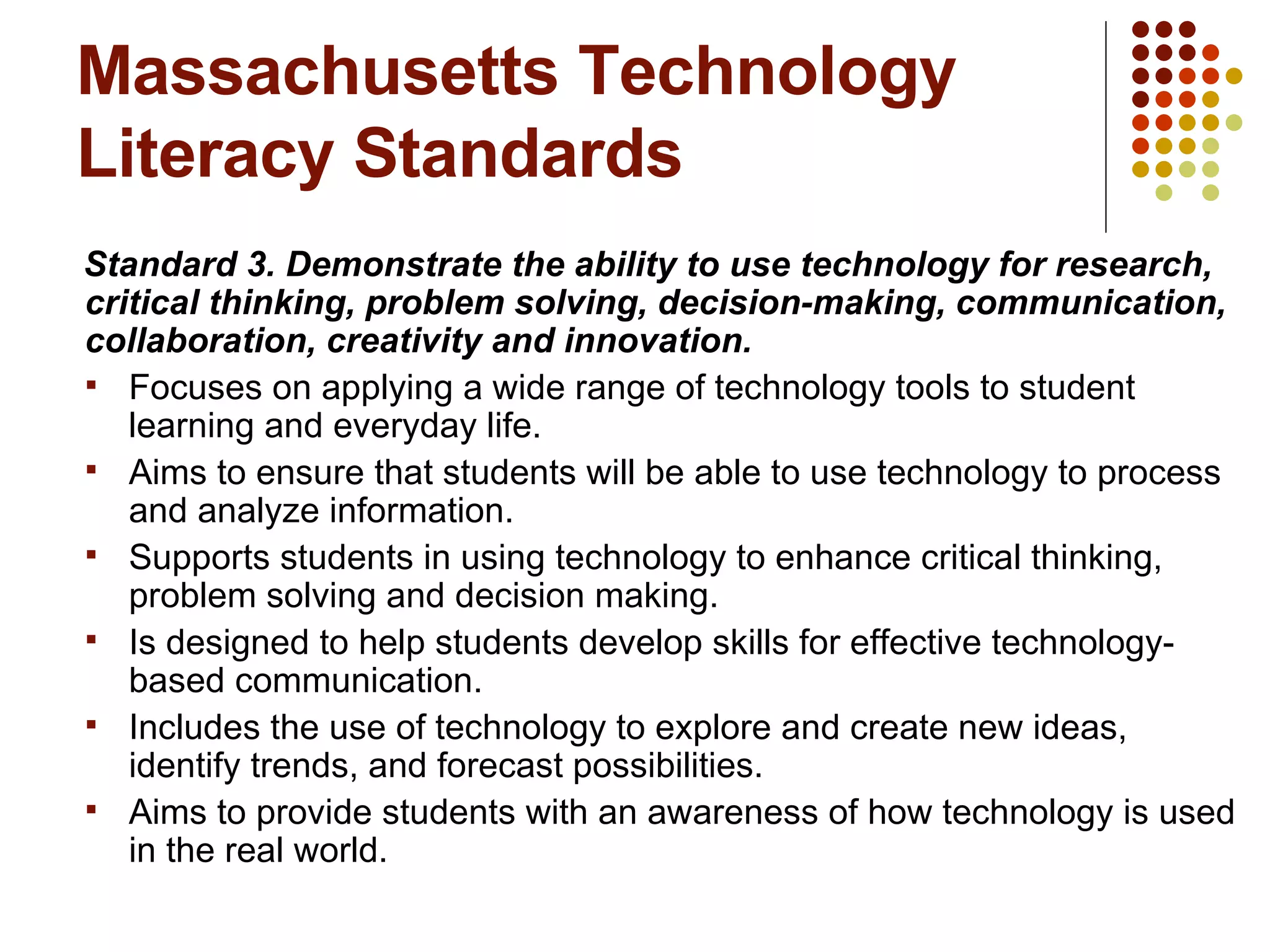 Massachusetts Technology Literacy Standards Standard 3. Demonstrate the ability to use technology for research, critical thinking, problem solving, decision-making, communication, collaboration, creativity and innovation. Focuses on applying a wide range of technology tools to student learning and everyday life.  Aims to ensure that students will be able to use technology to process and analyze information. Supports students in using technology to enhance critical thinking, problem solving and decision making. Is designed to help students develop skills for effective technology-based communication. Includes the use of technology to explore and create new ideas, identify trends, and forecast possibilities. Aims to provide students with an awareness of how technology is used in the real world. 