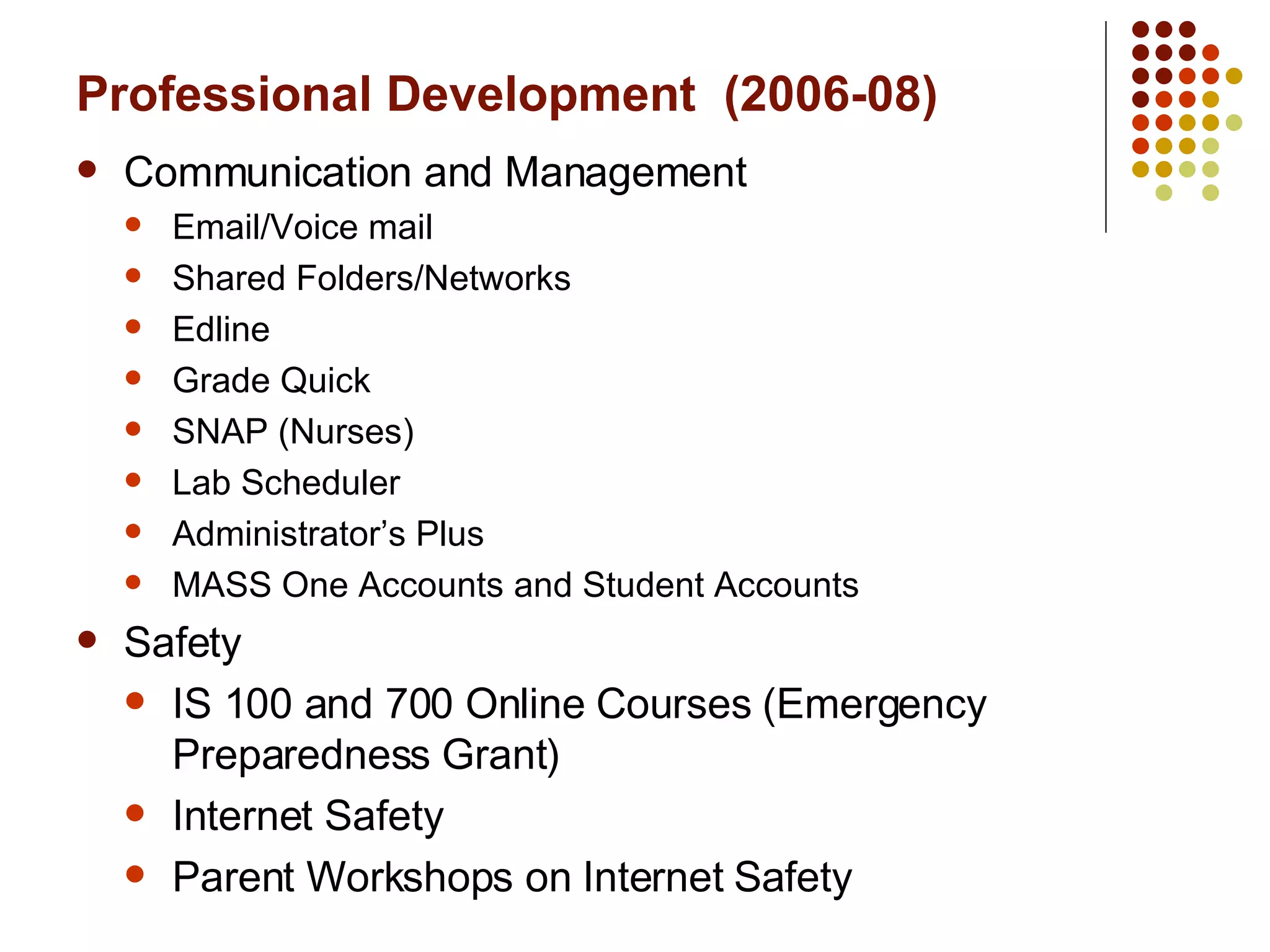 Professional Development  (2006-08) Communication and Management Email/Voice mail Shared Folders/Networks Edline Grade Quick SNAP (Nurses) Lab Scheduler Administrator’s Plus MASS One Accounts and Student Accounts Safety IS 100 and 700 Online Courses (Emergency Preparedness Grant) Internet Safety Parent Workshops on Internet Safety  