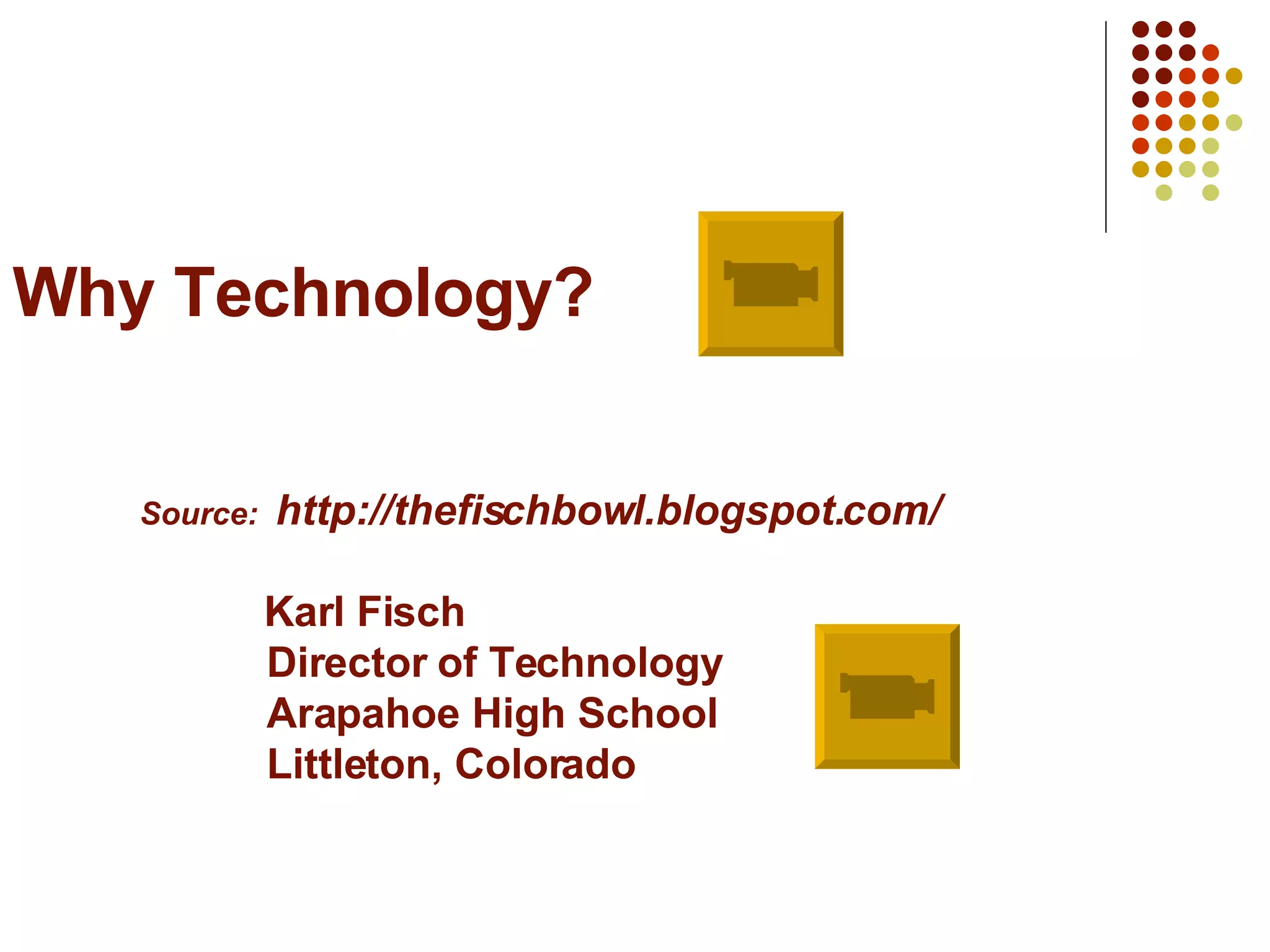 Why Technology? Source:  http://thefischbowl.blogspot.com/   Karl Fisch Director of Technology Arapahoe High School Littleton, Colorado 