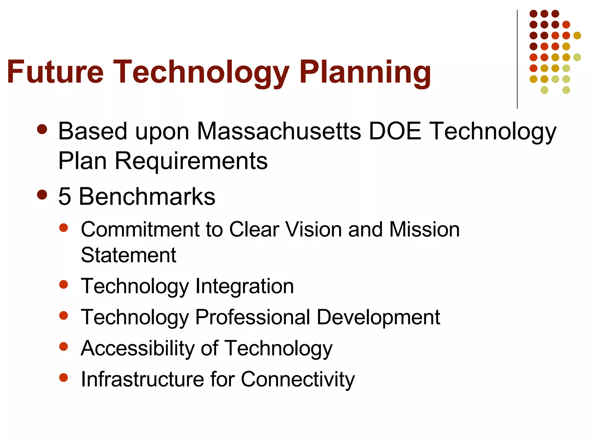 Future Technology Planning Based upon Massachusetts DOE Technology Plan Requirements 5 Benchmarks Commitment to Clear Vision and Mission Statement Technology Integration Technology Professional Development Accessibility of Technology Infrastructure for Connectivity 