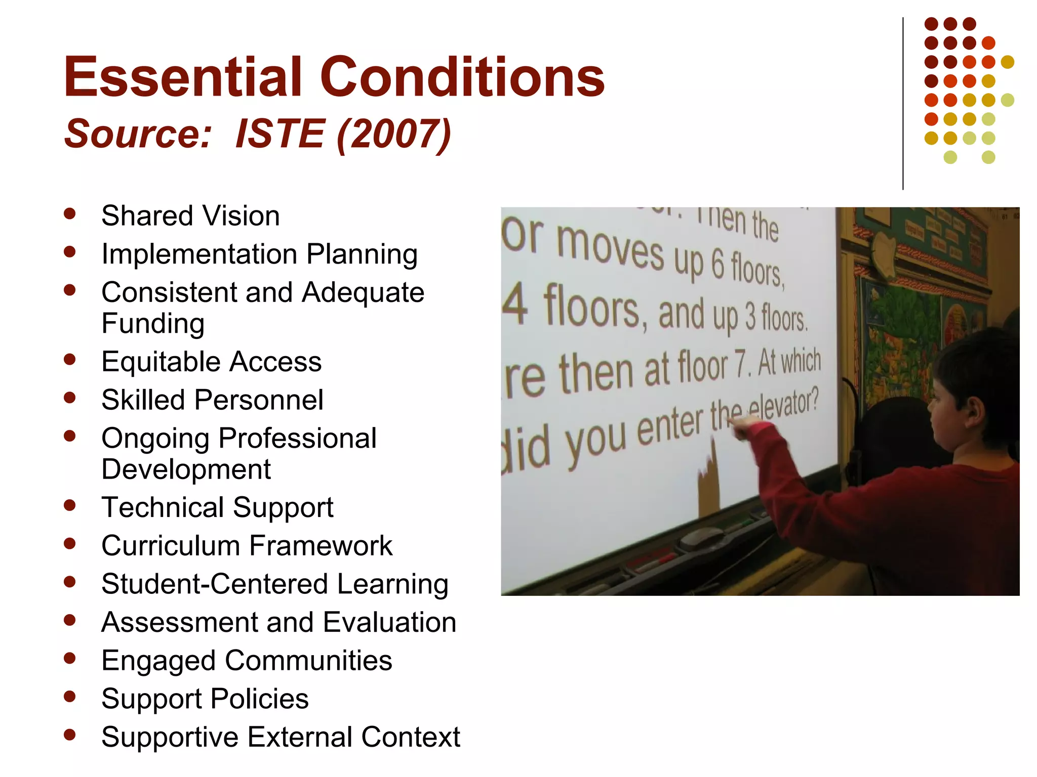 Essential Conditions Source:  ISTE (2007) Shared Vision Implementation Planning Consistent and Adequate Funding Equitable Access Skilled Personnel Ongoing Professional Development Technical Support Curriculum Framework Student-Centered Learning Assessment and Evaluation Engaged Communities Support Policies Supportive External Context 